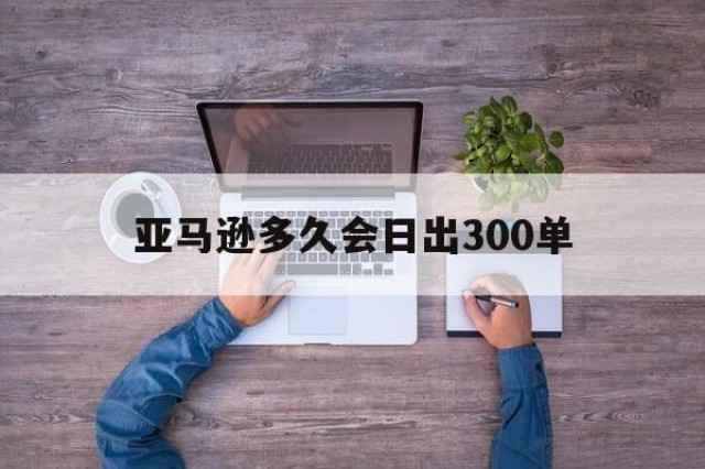 亚马逊多久会日出300单