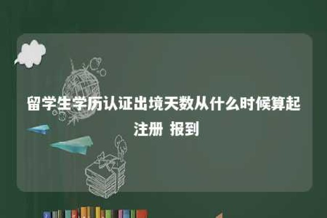 留学生学历认证出境天数从什么时候算起 注册 报到 留学生学历认证境外停留时间