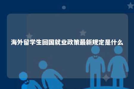 海外留学生回国就业政策最新规定是什么